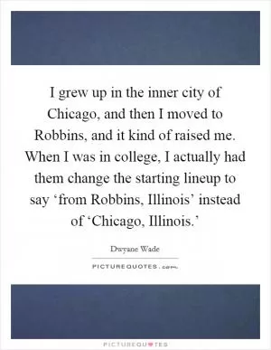 I grew up in the inner city of Chicago, and then I moved to Robbins, and it kind of raised me. When I was in college, I actually had them change the starting lineup to say ‘from Robbins, Illinois’ instead of ‘Chicago, Illinois.’ Picture Quote #1