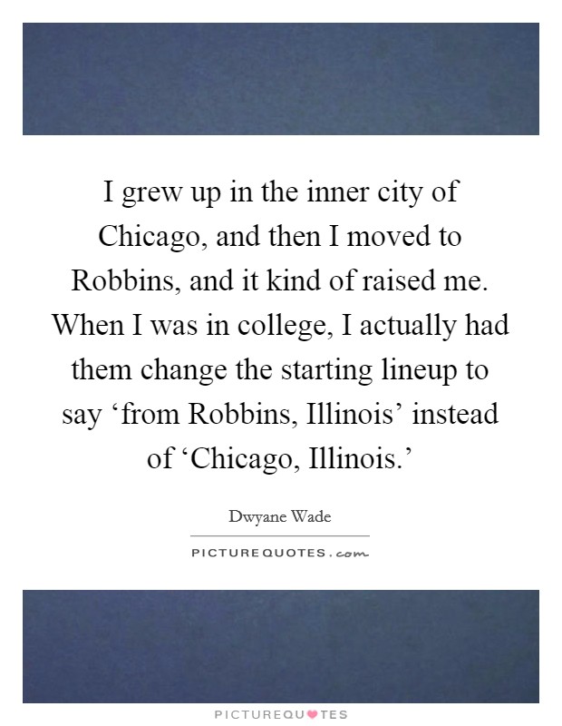 I grew up in the inner city of Chicago, and then I moved to Robbins, and it kind of raised me. When I was in college, I actually had them change the starting lineup to say ‘from Robbins, Illinois' instead of ‘Chicago, Illinois.' Picture Quote #1