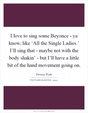 I love to sing some Beyonce - ya know, like ‘All the Single Ladies.’ I’ll sing that - maybe not with the body shakin’ - but I’ll have a little bit of the hand movement going on Picture Quote #1