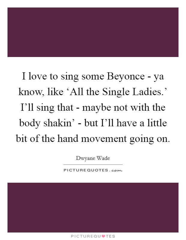 I love to sing some Beyonce - ya know, like ‘All the Single Ladies.' I'll sing that - maybe not with the body shakin' - but I'll have a little bit of the hand movement going on Picture Quote #1