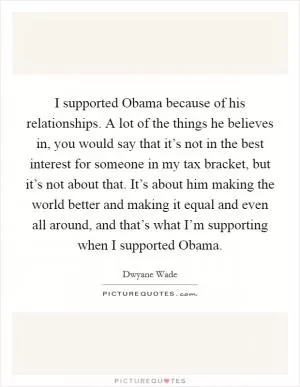 I supported Obama because of his relationships. A lot of the things he believes in, you would say that it’s not in the best interest for someone in my tax bracket, but it’s not about that. It’s about him making the world better and making it equal and even all around, and that’s what I’m supporting when I supported Obama Picture Quote #1