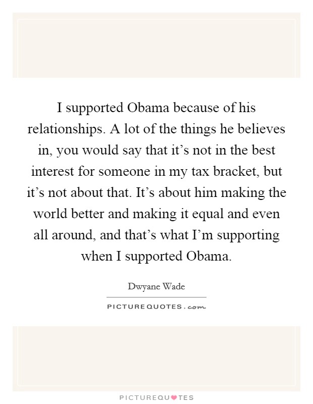 I supported Obama because of his relationships. A lot of the things he believes in, you would say that it's not in the best interest for someone in my tax bracket, but it's not about that. It's about him making the world better and making it equal and even all around, and that's what I'm supporting when I supported Obama Picture Quote #1