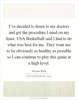 I’ve decided to listen to my doctors and get the procedure I need on my knee. USA Basketball said I had to do what was best for me. They want me to be obviously as healthy as possible so I can continue to play this game at a high level Picture Quote #1