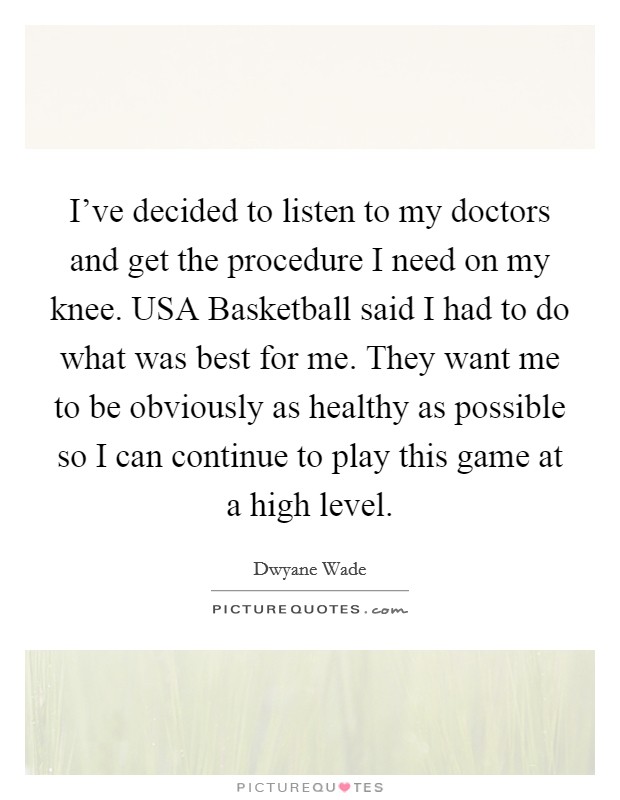 I've decided to listen to my doctors and get the procedure I need on my knee. USA Basketball said I had to do what was best for me. They want me to be obviously as healthy as possible so I can continue to play this game at a high level Picture Quote #1