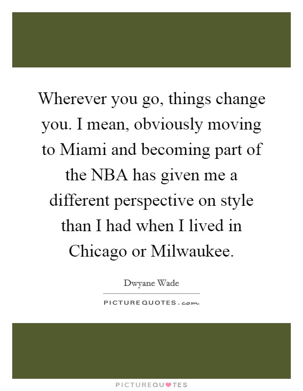 Wherever you go, things change you. I mean, obviously moving to Miami and becoming part of the NBA has given me a different perspective on style than I had when I lived in Chicago or Milwaukee Picture Quote #1