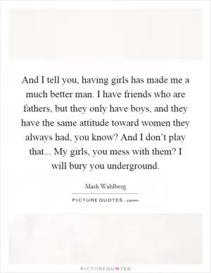 And I tell you, having girls has made me a much better man. I have friends who are fathers, but they only have boys, and they have the same attitude toward women they always had, you know? And I don’t play that... My girls, you mess with them? I will bury you underground Picture Quote #1