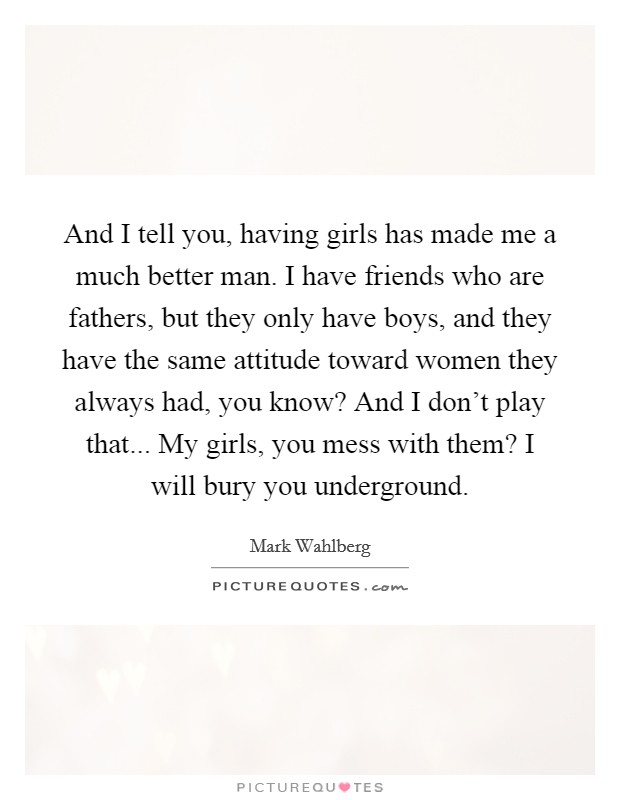 And I tell you, having girls has made me a much better man. I have friends who are fathers, but they only have boys, and they have the same attitude toward women they always had, you know? And I don't play that... My girls, you mess with them? I will bury you underground Picture Quote #1