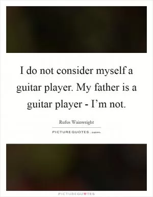 I do not consider myself a guitar player. My father is a guitar player - I’m not Picture Quote #1
