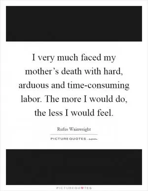 I very much faced my mother’s death with hard, arduous and time-consuming labor. The more I would do, the less I would feel Picture Quote #1