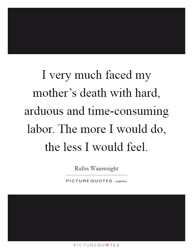 I very much faced my mother's death with hard, arduous and time-consuming labor. The more I would do, the less I would feel Picture Quote #1