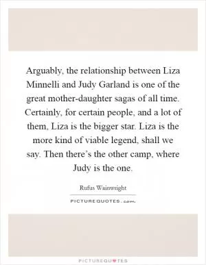 Arguably, the relationship between Liza Minnelli and Judy Garland is one of the great mother-daughter sagas of all time. Certainly, for certain people, and a lot of them, Liza is the bigger star. Liza is the more kind of viable legend, shall we say. Then there’s the other camp, where Judy is the one Picture Quote #1