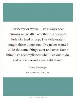 For better or worse, I’ve always been curious musically. Whether it’s opera or Judy Garland or pop, I’ve deliberately sought those things out. I’ve never wanted to do the same things over and over. Some think I’ve accomplished what I set out to do, and others consider me a dilettante Picture Quote #1