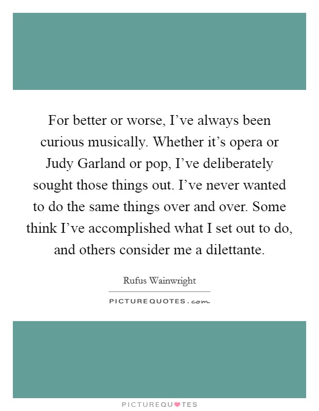 For better or worse, I've always been curious musically. Whether it's opera or Judy Garland or pop, I've deliberately sought those things out. I've never wanted to do the same things over and over. Some think I've accomplished what I set out to do, and others consider me a dilettante Picture Quote #1
