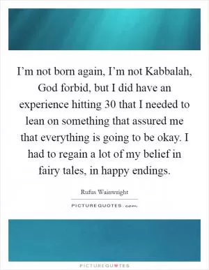 I’m not born again, I’m not Kabbalah, God forbid, but I did have an experience hitting 30 that I needed to lean on something that assured me that everything is going to be okay. I had to regain a lot of my belief in fairy tales, in happy endings Picture Quote #1