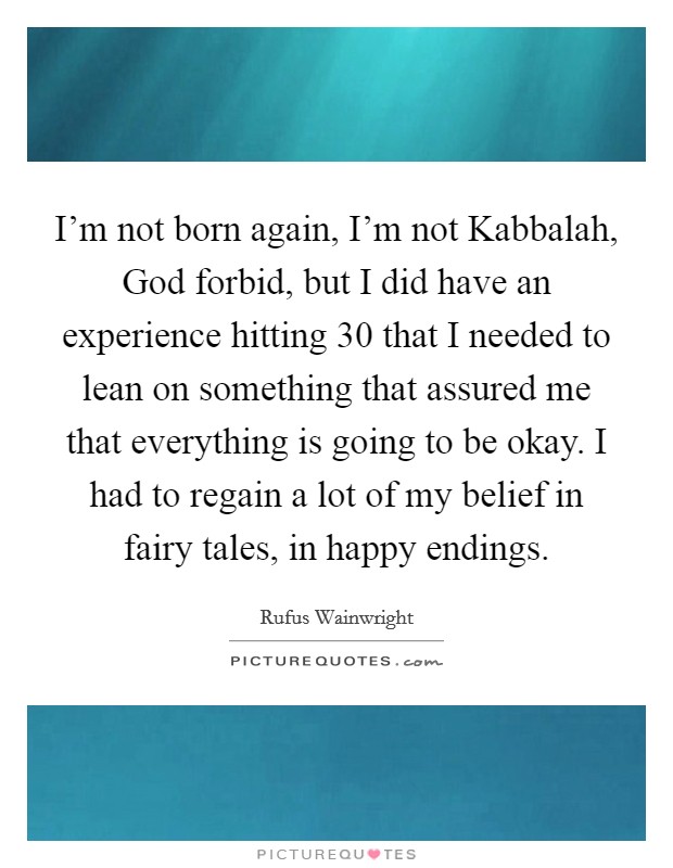 I'm not born again, I'm not Kabbalah, God forbid, but I did have an experience hitting 30 that I needed to lean on something that assured me that everything is going to be okay. I had to regain a lot of my belief in fairy tales, in happy endings Picture Quote #1