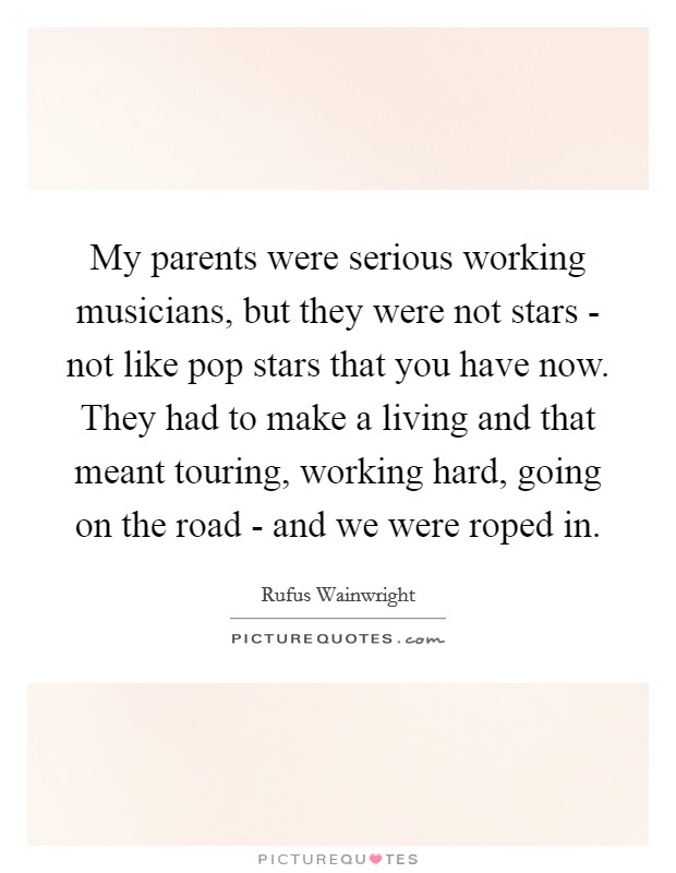 My parents were serious working musicians, but they were not stars - not like pop stars that you have now. They had to make a living and that meant touring, working hard, going on the road - and we were roped in Picture Quote #1