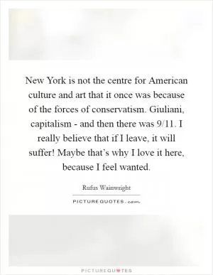 New York is not the centre for American culture and art that it once was because of the forces of conservatism. Giuliani, capitalism - and then there was 9/11. I really believe that if I leave, it will suffer! Maybe that’s why I love it here, because I feel wanted Picture Quote #1