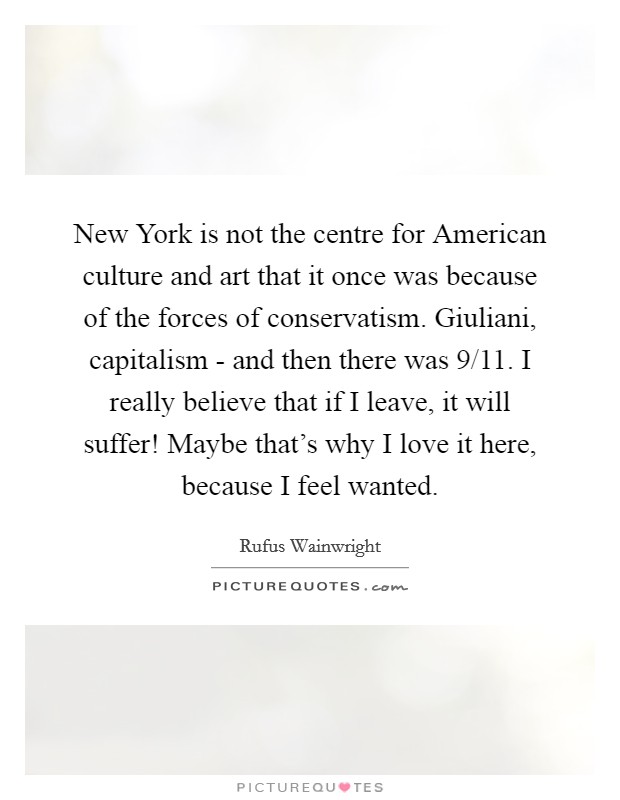 New York is not the centre for American culture and art that it once was because of the forces of conservatism. Giuliani, capitalism - and then there was 9/11. I really believe that if I leave, it will suffer! Maybe that's why I love it here, because I feel wanted Picture Quote #1