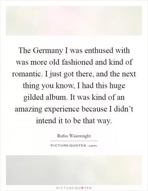 The Germany I was enthused with was more old fashioned and kind of romantic. I just got there, and the next thing you know, I had this huge gilded album. It was kind of an amazing experience because I didn’t intend it to be that way Picture Quote #1