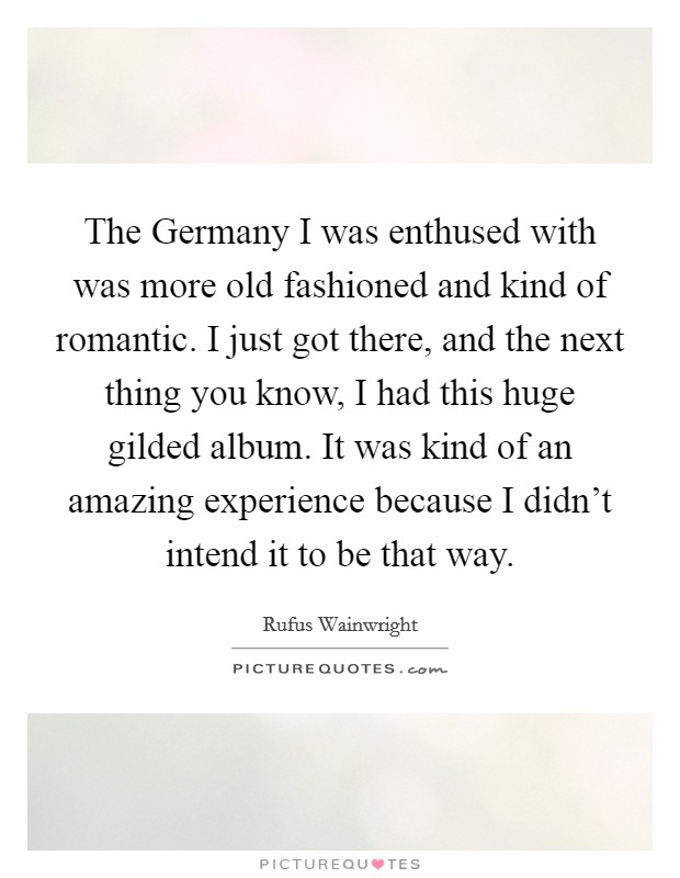 The Germany I was enthused with was more old fashioned and kind of romantic. I just got there, and the next thing you know, I had this huge gilded album. It was kind of an amazing experience because I didn't intend it to be that way Picture Quote #1