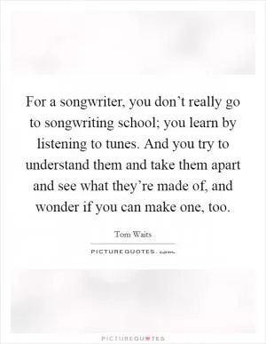 For a songwriter, you don’t really go to songwriting school; you learn by listening to tunes. And you try to understand them and take them apart and see what they’re made of, and wonder if you can make one, too Picture Quote #1