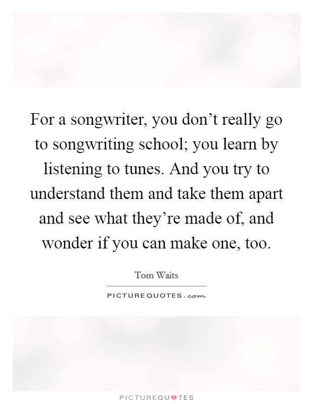 For a songwriter, you don't really go to songwriting school; you learn by listening to tunes. And you try to understand them and take them apart and see what they're made of, and wonder if you can make one, too Picture Quote #1