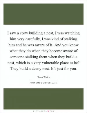 I saw a crow building a nest, I was watching him very carefully, I was kind of stalking him and he was aware of it. And you know what they do when they become aware of someone stalking them when they build a nest, which is a very vulnerable place to be? They build a decoy nest. It’s just for you Picture Quote #1