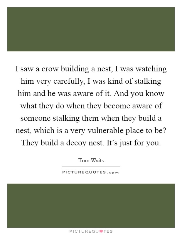 I saw a crow building a nest, I was watching him very carefully, I was kind of stalking him and he was aware of it. And you know what they do when they become aware of someone stalking them when they build a nest, which is a very vulnerable place to be? They build a decoy nest. It's just for you Picture Quote #1