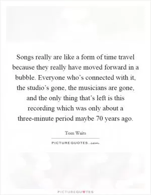 Songs really are like a form of time travel because they really have moved forward in a bubble. Everyone who’s connected with it, the studio’s gone, the musicians are gone, and the only thing that’s left is this recording which was only about a three-minute period maybe 70 years ago Picture Quote #1
