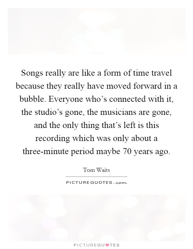 Songs really are like a form of time travel because they really have moved forward in a bubble. Everyone who's connected with it, the studio's gone, the musicians are gone, and the only thing that's left is this recording which was only about a three-minute period maybe 70 years ago Picture Quote #1