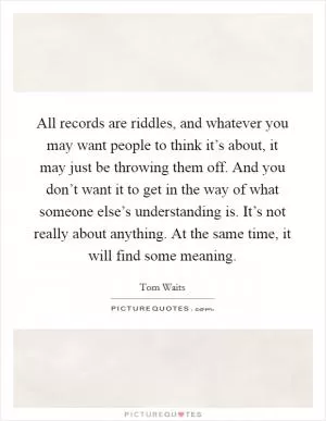 All records are riddles, and whatever you may want people to think it’s about, it may just be throwing them off. And you don’t want it to get in the way of what someone else’s understanding is. It’s not really about anything. At the same time, it will find some meaning Picture Quote #1