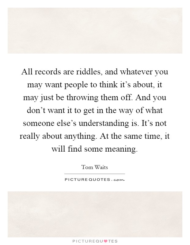 All records are riddles, and whatever you may want people to think it's about, it may just be throwing them off. And you don't want it to get in the way of what someone else's understanding is. It's not really about anything. At the same time, it will find some meaning Picture Quote #1