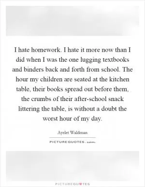 I hate homework. I hate it more now than I did when I was the one lugging textbooks and binders back and forth from school. The hour my children are seated at the kitchen table, their books spread out before them, the crumbs of their after-school snack littering the table, is without a doubt the worst hour of my day Picture Quote #1