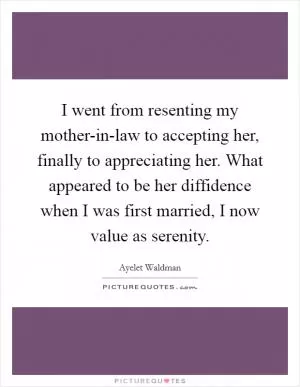 I went from resenting my mother-in-law to accepting her, finally to appreciating her. What appeared to be her diffidence when I was first married, I now value as serenity Picture Quote #1