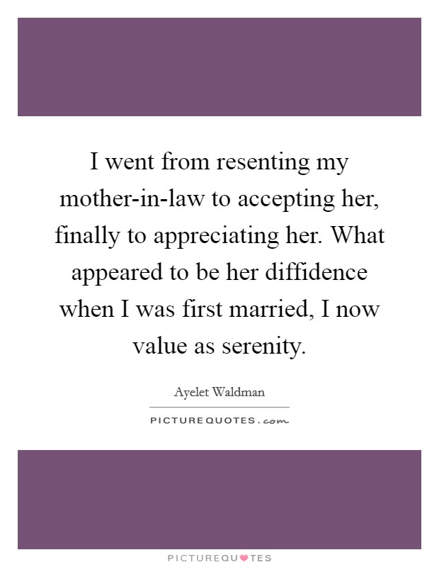 I went from resenting my mother-in-law to accepting her, finally to appreciating her. What appeared to be her diffidence when I was first married, I now value as serenity Picture Quote #1