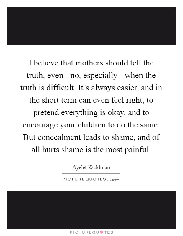 I believe that mothers should tell the truth, even - no, especially - when the truth is difficult. It's always easier, and in the short term can even feel right, to pretend everything is okay, and to encourage your children to do the same. But concealment leads to shame, and of all hurts shame is the most painful Picture Quote #1