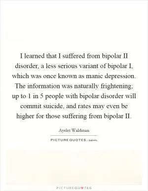 I learned that I suffered from bipolar II disorder, a less serious variant of bipolar I, which was once known as manic depression. The information was naturally frightening; up to 1 in 5 people with bipolar disorder will commit suicide, and rates may even be higher for those suffering from bipolar II Picture Quote #1