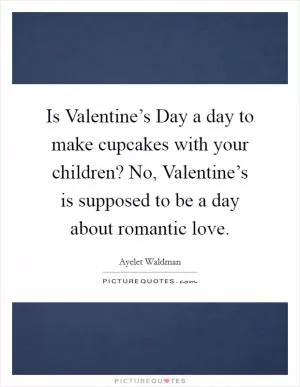 Is Valentine’s Day a day to make cupcakes with your children? No, Valentine’s is supposed to be a day about romantic love Picture Quote #1