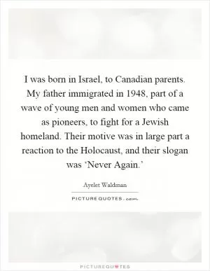I was born in Israel, to Canadian parents. My father immigrated in 1948, part of a wave of young men and women who came as pioneers, to fight for a Jewish homeland. Their motive was in large part a reaction to the Holocaust, and their slogan was ‘Never Again.’ Picture Quote #1