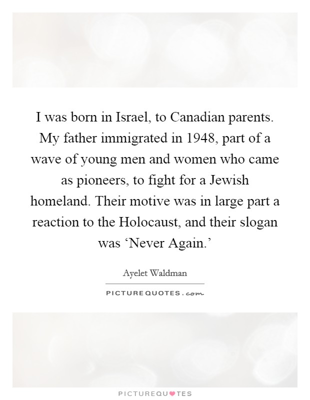I was born in Israel, to Canadian parents. My father immigrated in 1948, part of a wave of young men and women who came as pioneers, to fight for a Jewish homeland. Their motive was in large part a reaction to the Holocaust, and their slogan was ‘Never Again.' Picture Quote #1