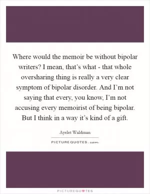 Where would the memoir be without bipolar writers? I mean, that’s what - that whole oversharing thing is really a very clear symptom of bipolar disorder. And I’m not saying that every, you know, I’m not accusing every memoirist of being bipolar. But I think in a way it’s kind of a gift Picture Quote #1