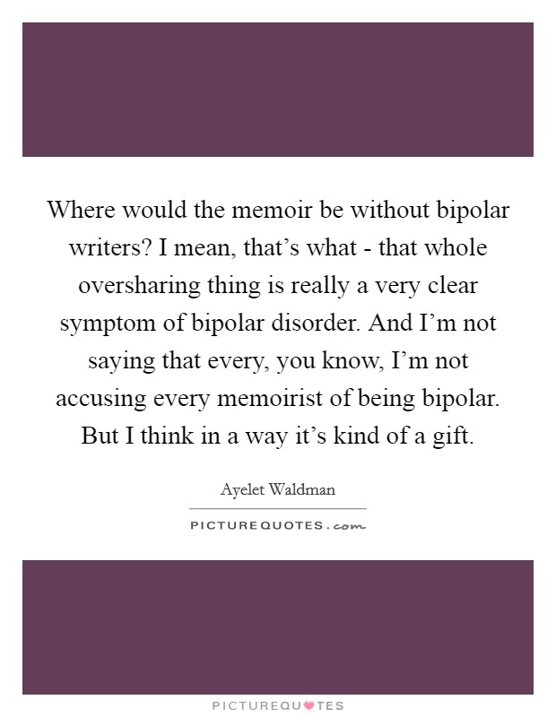 Where would the memoir be without bipolar writers? I mean, that's what - that whole oversharing thing is really a very clear symptom of bipolar disorder. And I'm not saying that every, you know, I'm not accusing every memoirist of being bipolar. But I think in a way it's kind of a gift Picture Quote #1
