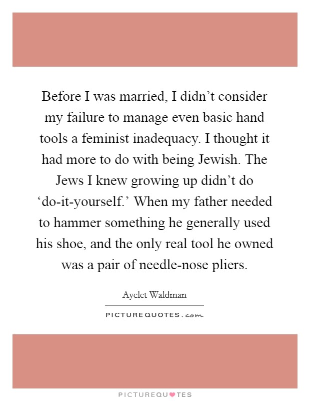 Before I was married, I didn't consider my failure to manage even basic hand tools a feminist inadequacy. I thought it had more to do with being Jewish. The Jews I knew growing up didn't do ‘do-it-yourself.' When my father needed to hammer something he generally used his shoe, and the only real tool he owned was a pair of needle-nose pliers Picture Quote #1