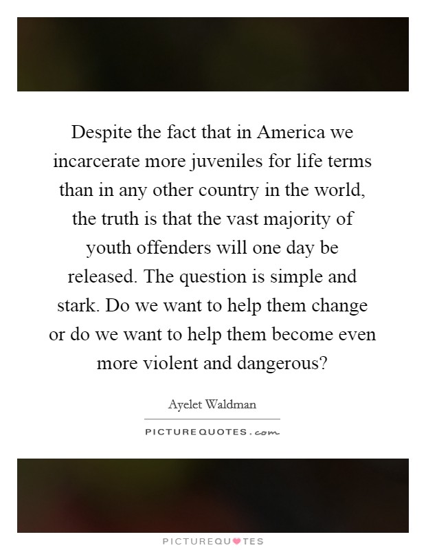 Despite the fact that in America we incarcerate more juveniles for life terms than in any other country in the world, the truth is that the vast majority of youth offenders will one day be released. The question is simple and stark. Do we want to help them change or do we want to help them become even more violent and dangerous? Picture Quote #1
