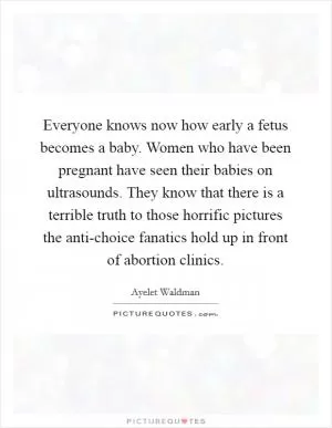 Everyone knows now how early a fetus becomes a baby. Women who have been pregnant have seen their babies on ultrasounds. They know that there is a terrible truth to those horrific pictures the anti-choice fanatics hold up in front of abortion clinics Picture Quote #1