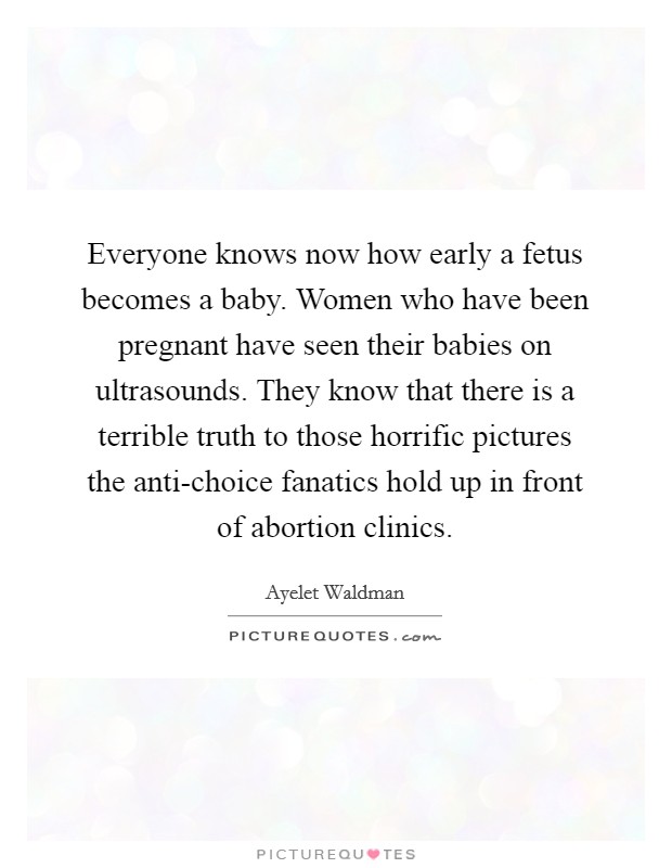 Everyone knows now how early a fetus becomes a baby. Women who have been pregnant have seen their babies on ultrasounds. They know that there is a terrible truth to those horrific pictures the anti-choice fanatics hold up in front of abortion clinics Picture Quote #1
