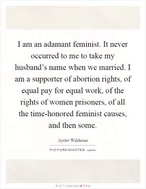 I am an adamant feminist. It never occurred to me to take my husband’s name when we married. I am a supporter of abortion rights, of equal pay for equal work, of the rights of women prisoners, of all the time-honored feminist causes, and then some Picture Quote #1