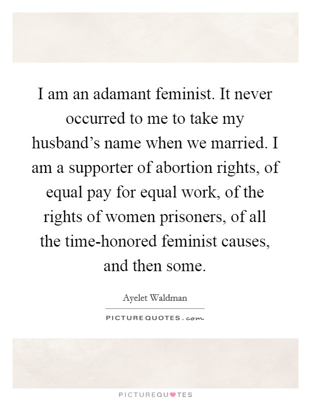 I am an adamant feminist. It never occurred to me to take my husband's name when we married. I am a supporter of abortion rights, of equal pay for equal work, of the rights of women prisoners, of all the time-honored feminist causes, and then some Picture Quote #1
