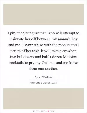 I pity the young woman who will attempt to insinuate herself between my mama’s boy and me. I sympathize with the monumental nature of her task. It will take a crowbar, two bulldozers and half a dozen Molotov cocktails to pry my Oedipus and me loose from one another Picture Quote #1