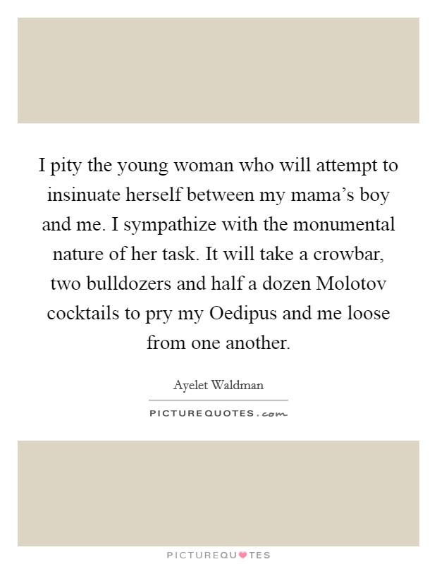 I pity the young woman who will attempt to insinuate herself between my mama's boy and me. I sympathize with the monumental nature of her task. It will take a crowbar, two bulldozers and half a dozen Molotov cocktails to pry my Oedipus and me loose from one another Picture Quote #1